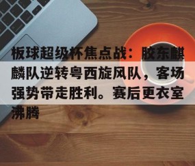 关于板球超级杯焦点战：胶东麒麟队逆转粤西旋风队，客场强势带走胜利。赛后更衣室沸腾的信息-开云中国体育网页版登录